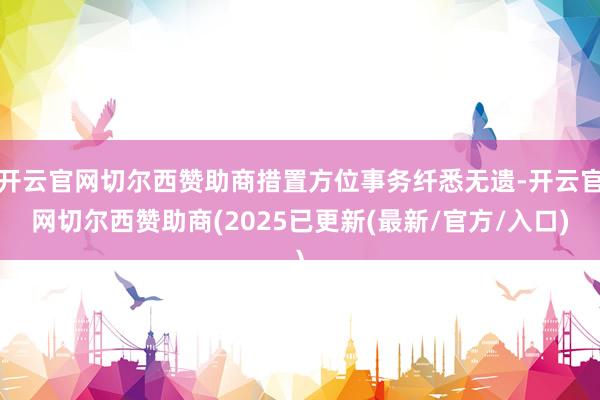 开云官网切尔西赞助商措置方位事务纤悉无遗-开云官网切尔西赞助商(2025已更新(最新/官方/入口)