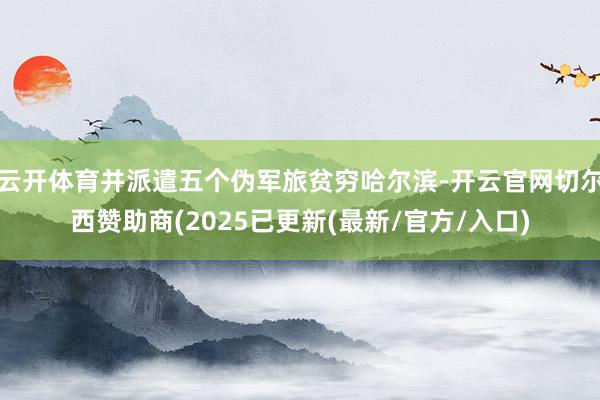 云开体育并派遣五个伪军旅贫穷哈尔滨-开云官网切尔西赞助商(2025已更新(最新/官方/入口)