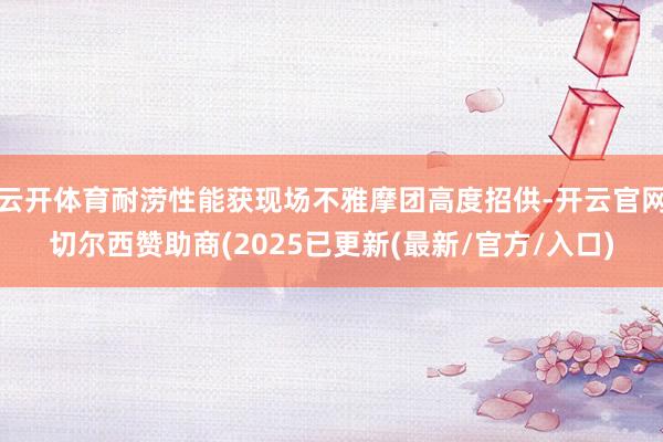 云开体育耐涝性能获现场不雅摩团高度招供-开云官网切尔西赞助商(2025已更新(最新/官方/入口)