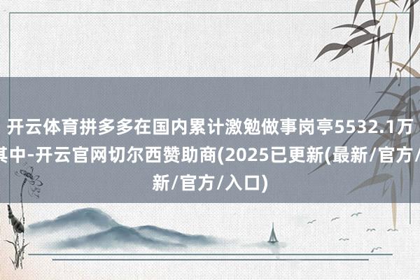 开云体育拼多多在国内累计激勉做事岗亭5532.1万个；其中-开云官网切尔西赞助商(2025已更新(最新/官方/入口)