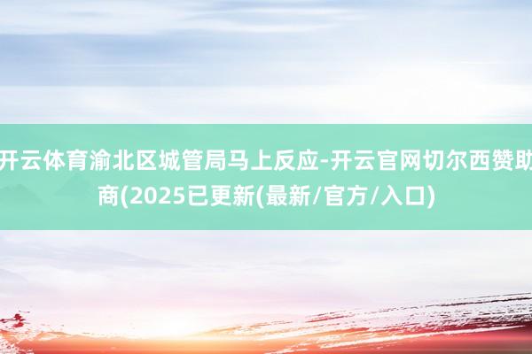 开云体育渝北区城管局马上反应-开云官网切尔西赞助商(2025已更新(最新/官方/入口)