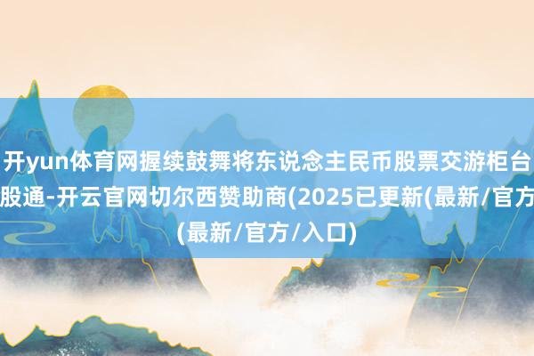开yun体育网握续鼓舞将东说念主民币股票交游柜台纳入港股通-开云官网切尔西赞助商(2025已更新(最新/官方/入口)