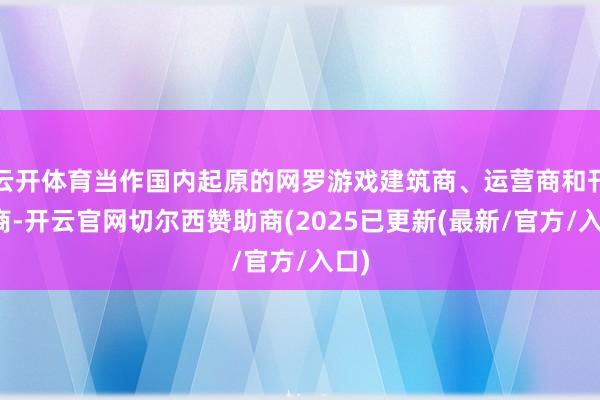 云开体育当作国内起原的网罗游戏建筑商、运营商和刊行商-开云官网切尔西赞助商(2025已更新(最新/官方/入口)