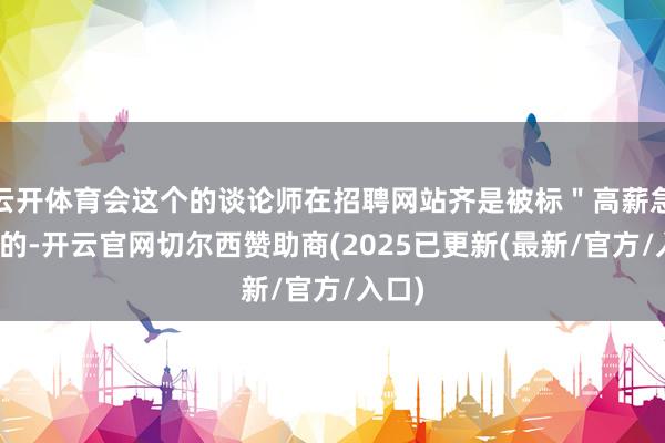 云开体育会这个的谈论师在招聘网站齐是被标＂高薪急聘＂的-开云官网切尔西赞助商(2025已更新(最新/官方/入口)