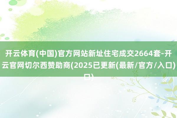 开云体育(中国)官方网站新址住宅成交2664套-开云官网切尔西赞助商(2025已更新(最新/官方/入口)