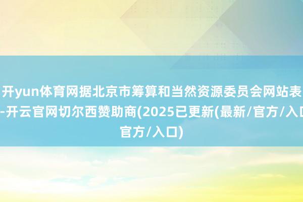 开yun体育网据北京市筹算和当然资源委员会网站表示-开云官网切尔西赞助商(2025已更新(最新/官方/入口)