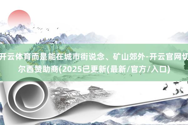 开云体育而是能在城市街说念、矿山郊外-开云官网切尔西赞助商(2025已更新(最新/官方/入口)