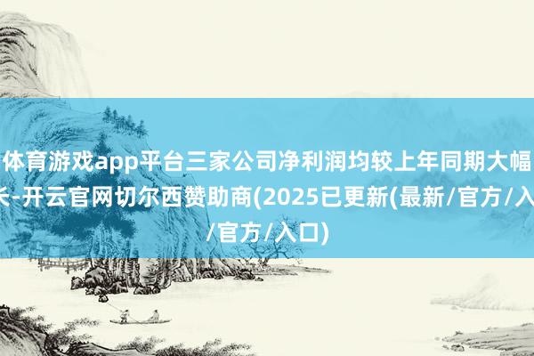 体育游戏app平台三家公司净利润均较上年同期大幅增长-开云官网切尔西赞助商(2025已更新(最新/官方/入口)