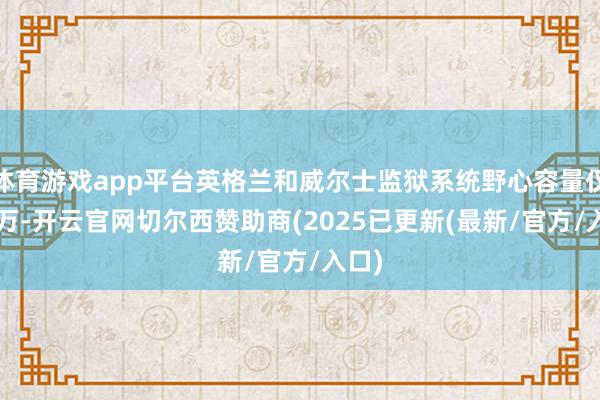 体育游戏app平台英格兰和威尔士监狱系统野心容量仅8.8万-开云官网切尔西赞助商(2025已更新(最新/官方/入口)