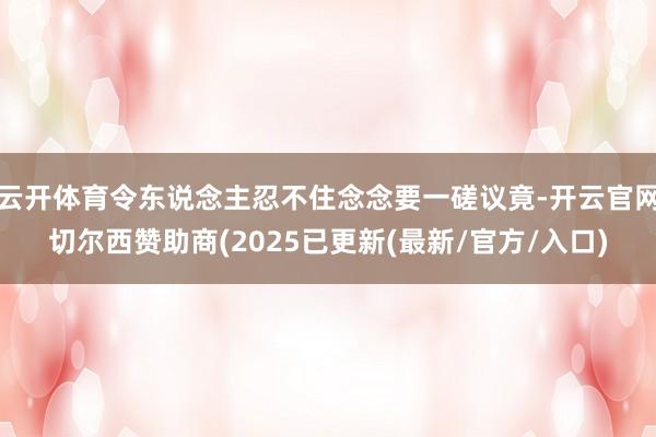 云开体育令东说念主忍不住念念要一磋议竟-开云官网切尔西赞助商(2025已更新(最新/官方/入口)