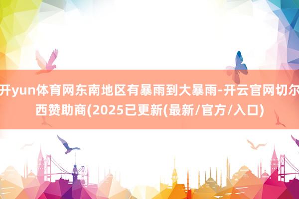 开yun体育网东南地区有暴雨到大暴雨-开云官网切尔西赞助商(2025已更新(最新/官方/入口)