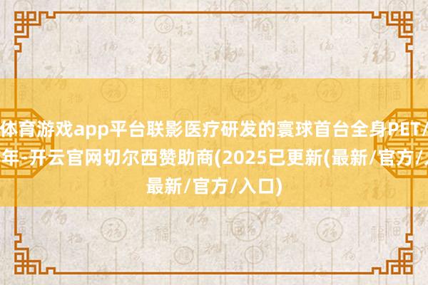 体育游戏app平台联影医疗研发的寰球首台全身PET/CT　　前年-开云官网切尔西赞助商(2025已更新(最新/官方/入口)