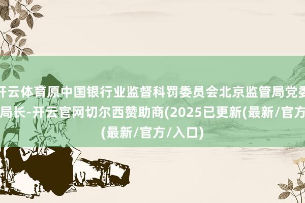 开云体育原中国银行业监督科罚委员会北京监管局党委通告、局长-开云官网切尔西赞助商(2025已更新(最新/官方/入口)