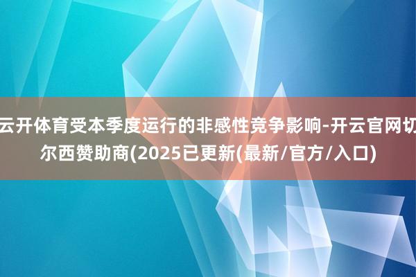 云开体育受本季度运行的非感性竞争影响-开云官网切尔西赞助商(2025已更新(最新/官方/入口)
