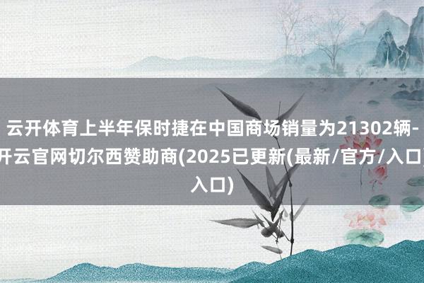 云开体育上半年保时捷在中国商场销量为21302辆-开云官网切尔西赞助商(2025已更新(最新/官方/入口)