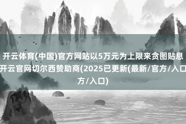 开云体育(中国)官方网站以5万元为上限来贪图贴息-开云官网切尔西赞助商(2025已更新(最新/官方/入口)