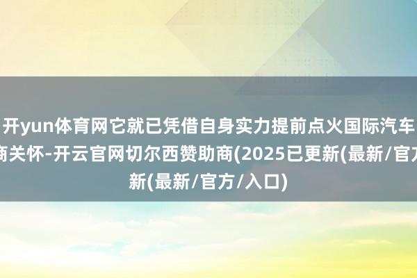 开yun体育网它就已凭借自身实力提前点火国际汽车界的磋商关怀-开云官网切尔西赞助商(2025已更新(最新/官方/入口)