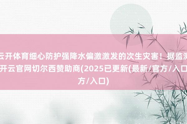 云开体育细心防护强降水偏激激发的次生灾害！据监测-开云官网切尔西赞助商(2025已更新(最新/官方/入口)