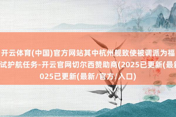 开云体育(中国)官方网站其中杭州舰致使被调派为福建舰航母的海试护航任务-开云官网切尔西赞助商(2025已更新(最新/官方/入口)