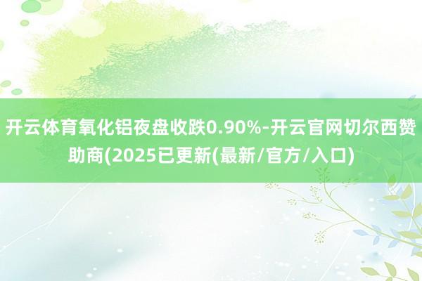 开云体育氧化铝夜盘收跌0.90%-开云官网切尔西赞助商(2025已更新(最新/官方/入口)