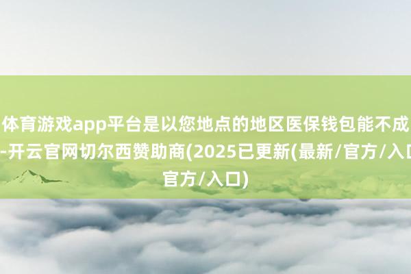 体育游戏app平台是以您地点的地区医保钱包能不成用-开云官网切尔西赞助商(2025已更新(最新/官方/入口)