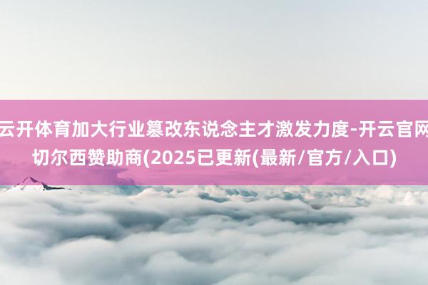 云开体育加大行业篡改东说念主才激发力度-开云官网切尔西赞助商(2025已更新(最新/官方/入口)