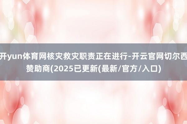 开yun体育网核灾救灾职责正在进行-开云官网切尔西赞助商(2025已更新(最新/官方/入口)