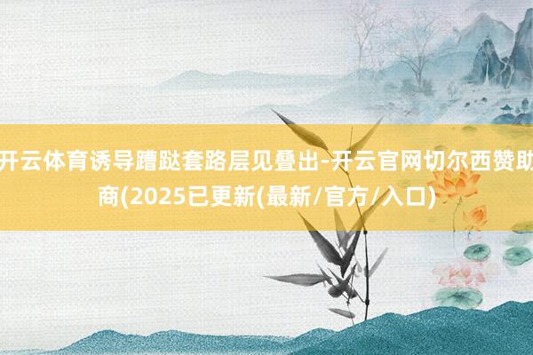 开云体育诱导蹧跶套路层见叠出-开云官网切尔西赞助商(2025已更新(最新/官方/入口)