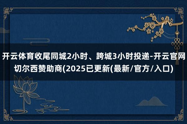 开云体育收尾同城2小时、跨城3小时投递-开云官网切尔西赞助商(2025已更新(最新/官方/入口)
