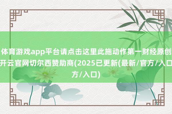 体育游戏app平台请点击这里此施动作第一财经原创-开云官网切尔西赞助商(2025已更新(最新/官方/入口)