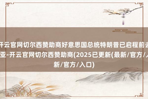 开云官网切尔西赞助商好意思国总统特朗普已启程前去东南亚-开云官网切尔西赞助商(2025已更新(最新/官方/入口)