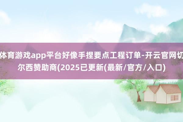 体育游戏app平台好像手捏要点工程订单-开云官网切尔西赞助商(2025已更新(最新/官方/入口)