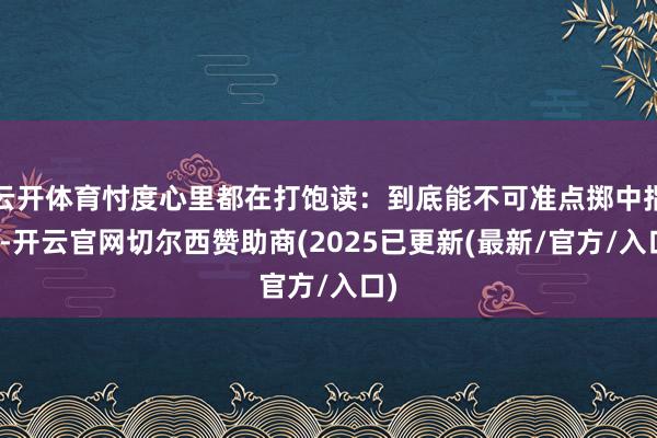 云开体育忖度心里都在打饱读:到底能不可准点掷中指标-开云官网切尔西赞助商(2025已更新(最新/官方/入口)