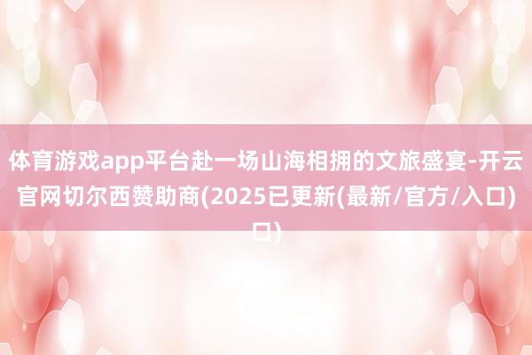 体育游戏app平台赴一场山海相拥的文旅盛宴-开云官网切尔西赞助商(2025已更新(最新/官方/入口)