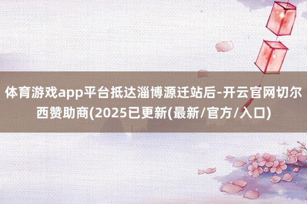 体育游戏app平台 抵达淄博源迁站后-开云官网切尔西赞助商(2025已更新(最新/官方/入口)