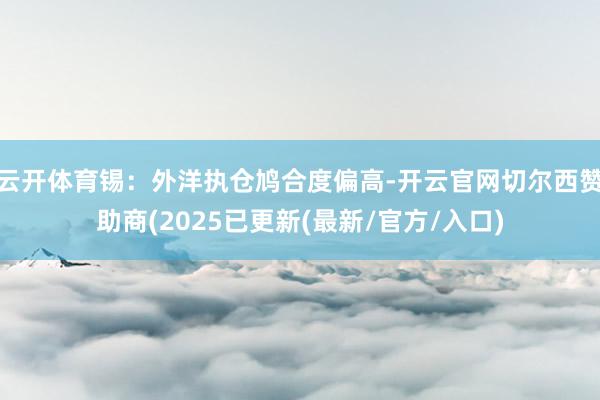 云开体育锡：外洋执仓鸠合度偏高-开云官网切尔西赞助商(2025已更新(最新/官方/入口)