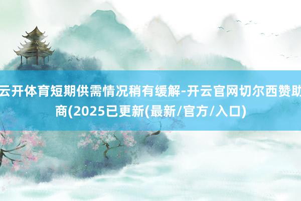 云开体育短期供需情况稍有缓解-开云官网切尔西赞助商(2025已更新(最新/官方/入口)