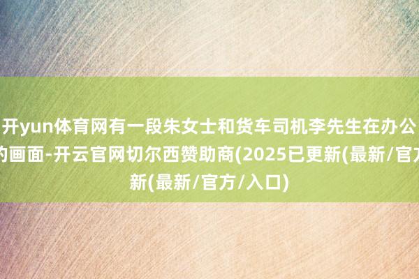 开yun体育网有一段朱女士和货车司机李先生在办公室雷同的画面-开云官网切尔西赞助商(2025已更新(最新/官方/入口)