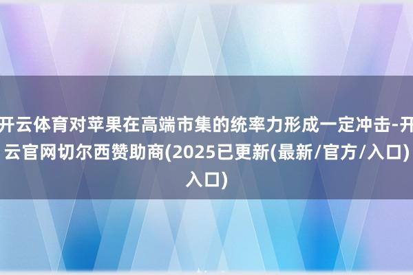 开云体育对苹果在高端市集的统率力形成一定冲击-开云官网切尔西赞助商(2025已更新(最新/官方/入口)