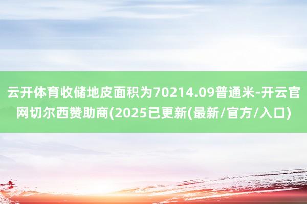 云开体育收储地皮面积为70214.09普通米-开云官网切尔西赞助商(2025已更新(最新/官方/入口)