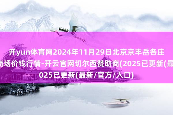 开yun体育网2024年11月29日北京京丰岳各庄农副居品批发商场价钱行情-开云官网切尔西赞助商(2025已更新(最新/官方/入口)