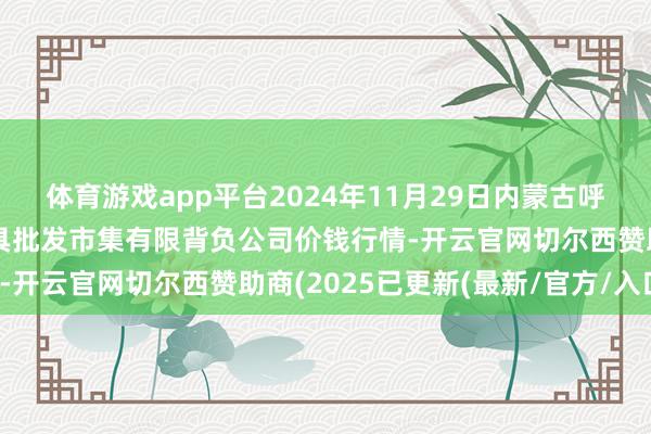 体育游戏app平台2024年11月29日内蒙古呼和浩特市东瓦窑农副家具批发市集有限背负公司价钱行情-开云官网切尔西赞助商(2025已更新(最新/官方/入口)