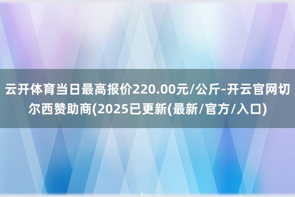 云开体育当日最高报价220.00元/公斤-开云官网切尔西赞助商(2025已更新(最新/官方/入口)