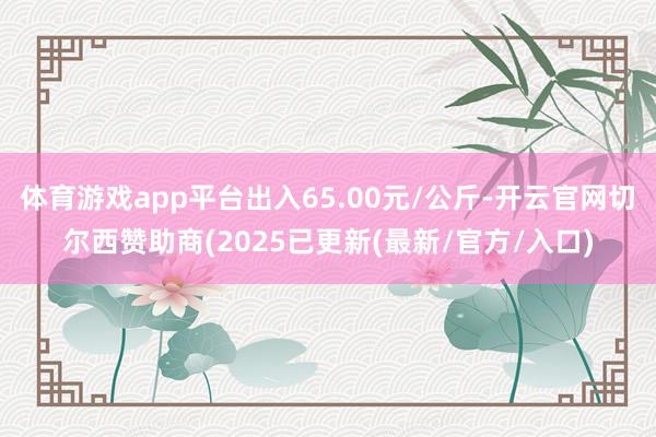 体育游戏app平台出入65.00元/公斤-开云官网切尔西赞助商(2025已更新(最新/官方/入口)