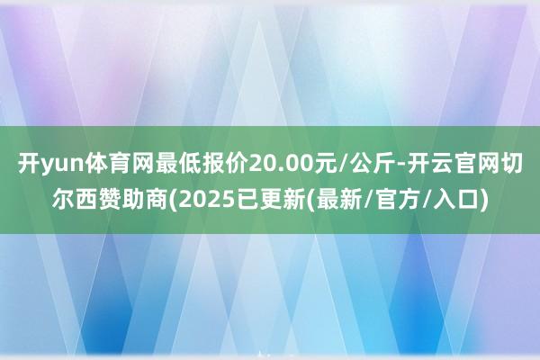 开yun体育网最低报价20.00元/公斤-开云官网切尔西赞助商(2025已更新(最新/官方/入口)
