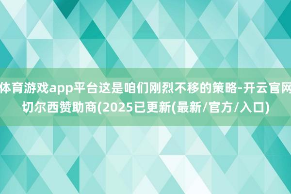 体育游戏app平台这是咱们刚烈不移的策略-开云官网切尔西赞助商(2025已更新(最新/官方/入口)