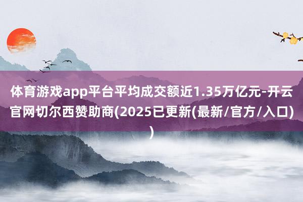 体育游戏app平台平均成交额近1.35万亿元-开云官网切尔西赞助商(2025已更新(最新/官方/入口)