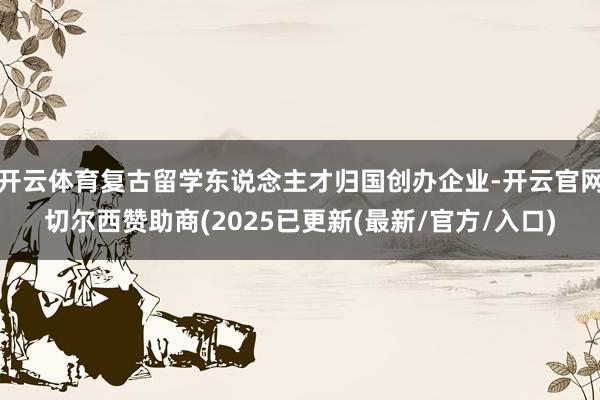开云体育复古留学东说念主才归国创办企业-开云官网切尔西赞助商(2025已更新(最新/官方/入口)