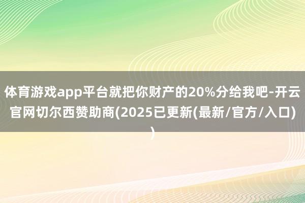 体育游戏app平台就把你财产的20%分给我吧-开云官网切尔西赞助商(2025已更新(最新/官方/入口)