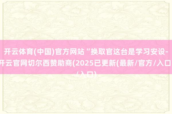 开云体育(中国)官方网站“换取官这台是学习安设-开云官网切尔西赞助商(2025已更新(最新/官方/入口)